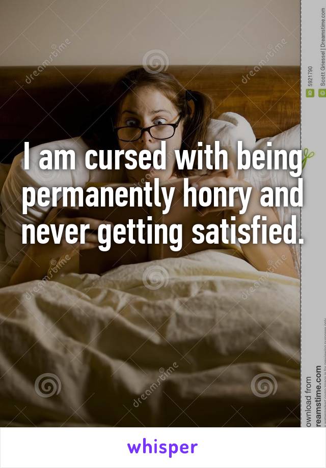 I am cursed with being permanently honry and never getting satisfied.

