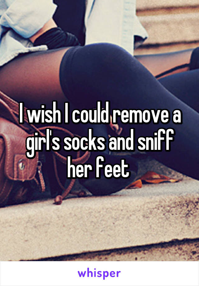 I wish I could remove a girl's socks and sniff her feet 