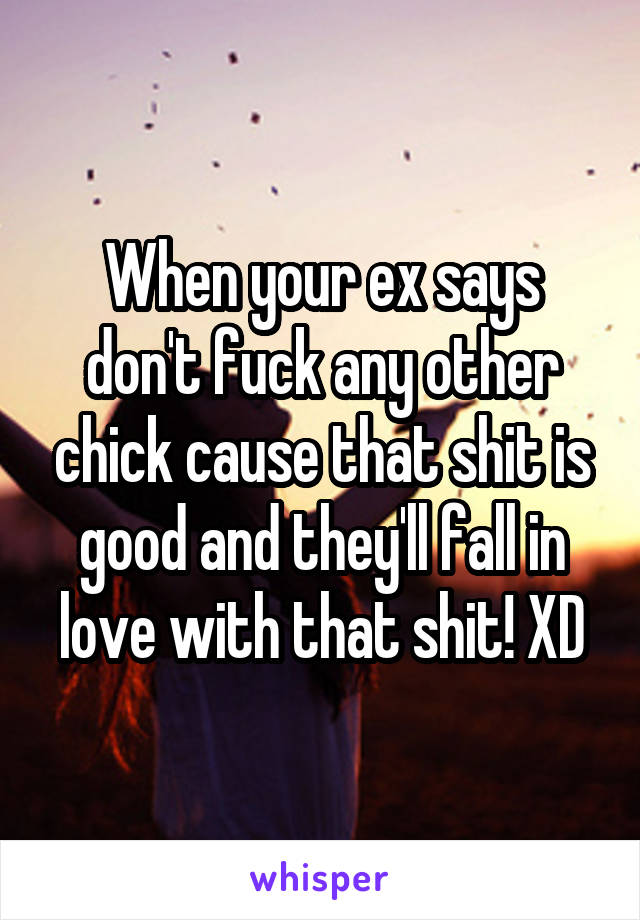 When your ex says don't fuck any other chick cause that shit is good and they'll fall in love with that shit! XD