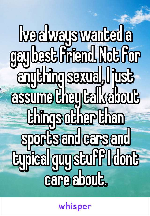 Ive always wanted a gay best friend. Not for anything sexual, I just assume they talk about things other than sports and cars and typical guy stuff I dont care about.