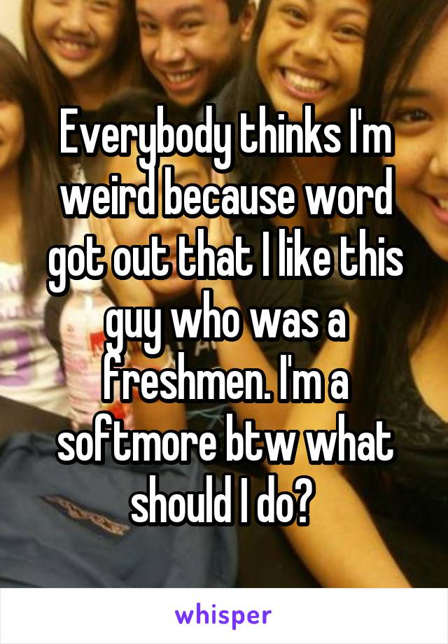 Everybody thinks I'm weird because word got out that I like this guy who was a freshmen. I'm a softmore btw what should I do? 