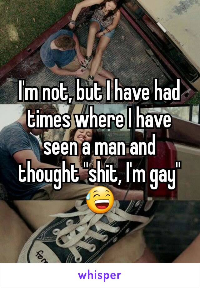 I'm not, but I have had times where I have seen a man and thought "shit, I'm gay" 😅