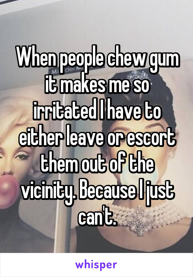 When people chew gum it makes me so irritated I have to either leave or escort them out of the vicinity. Because I just can't.