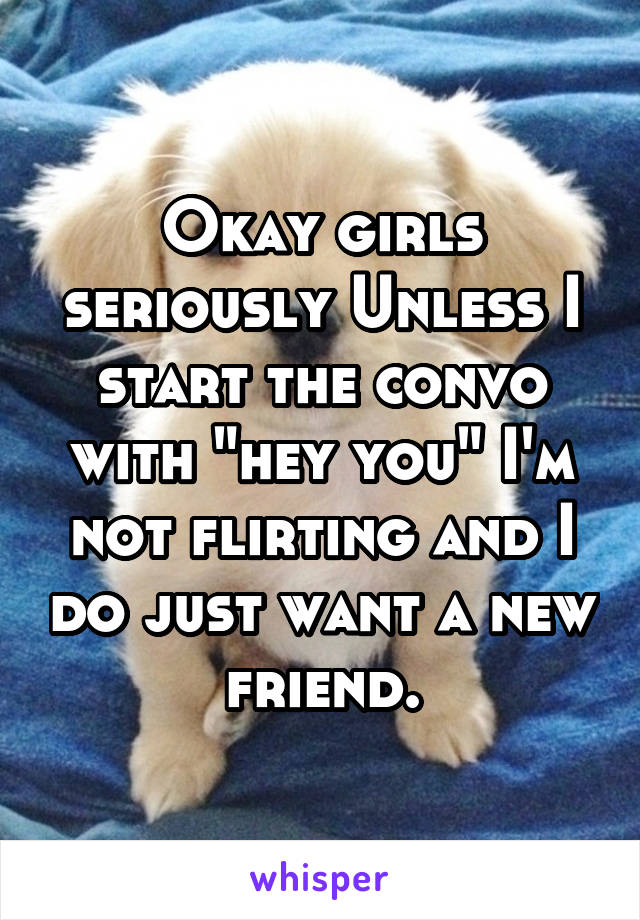 Okay girls seriously Unless I start the convo with "hey you" I'm not flirting and I do just want a new friend.