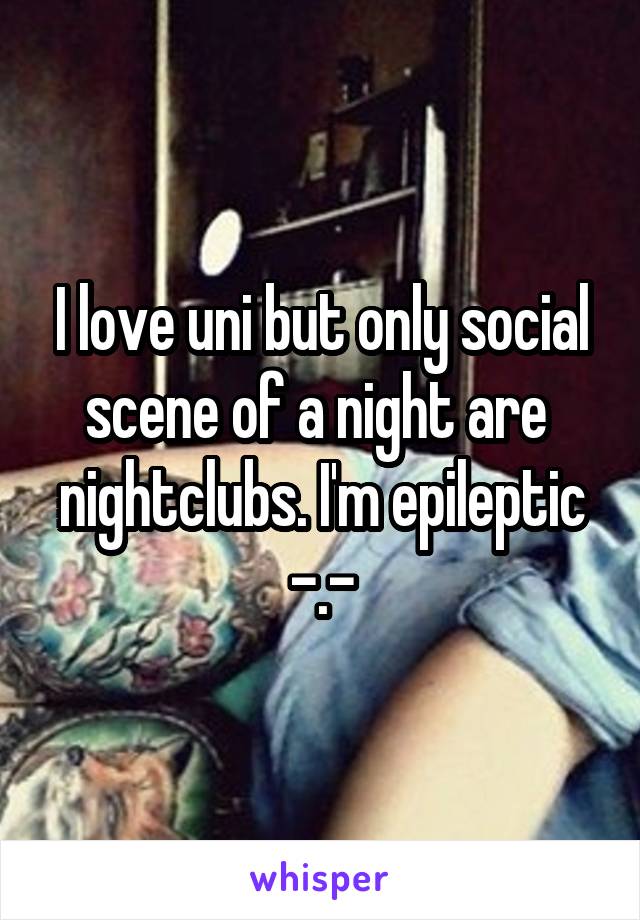 I love uni but only social scene of a night are  nightclubs. I'm epileptic -.-