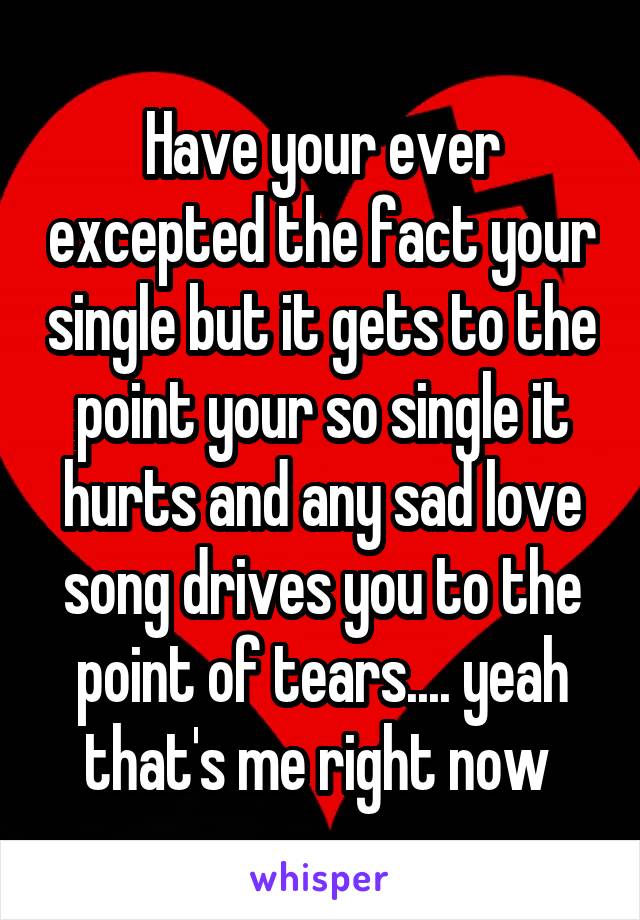 Have your ever excepted the fact your single but it gets to the point your so single it hurts and any sad love song drives you to the point of tears.... yeah that's me right now 