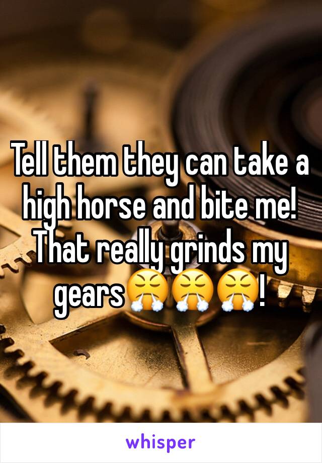 Tell them they can take a high horse and bite me! That really grinds my gears😤😤😤!