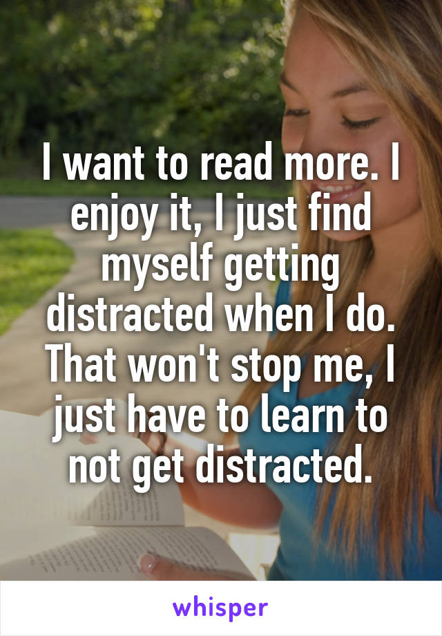 I want to read more. I enjoy it, I just find myself getting distracted when I do. That won't stop me, I just have to learn to not get distracted.