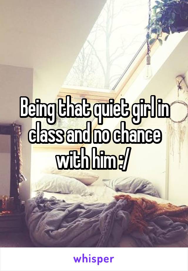 Being that quiet girl in class and no chance with him :/ 