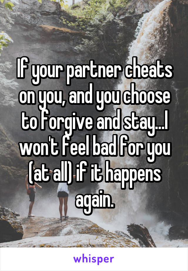 If your partner cheats on you, and you choose to forgive and stay...I won't feel bad for you (at all) if it happens again.