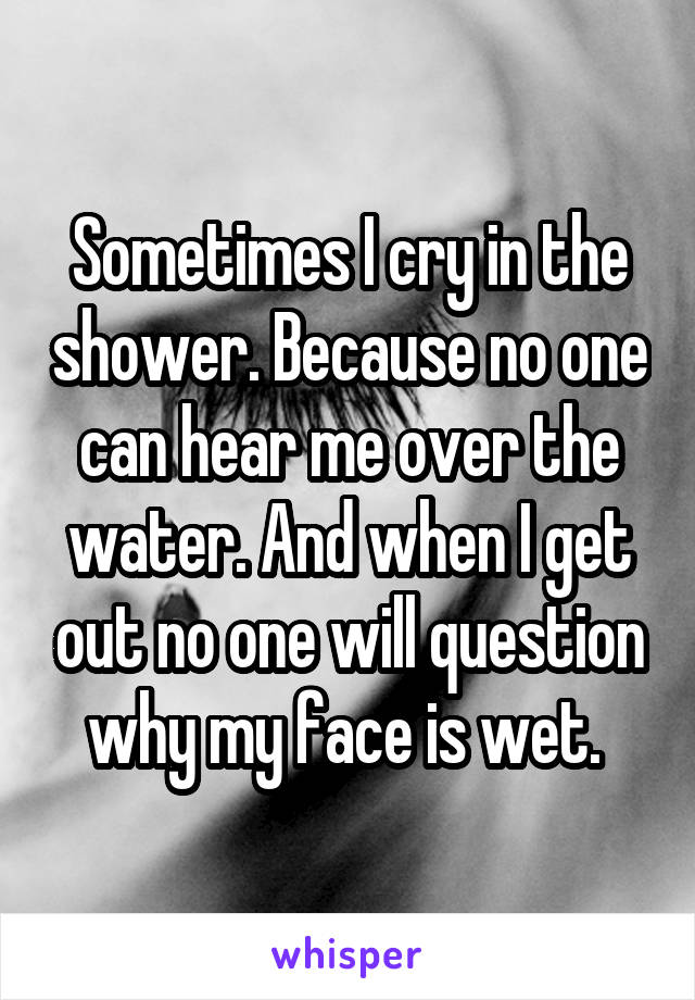 Sometimes I cry in the shower. Because no one can hear me over the water. And when I get out no one will question why my face is wet. 