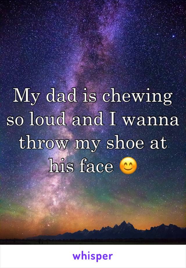 My dad is chewing so loud and I wanna throw my shoe at his face 😊