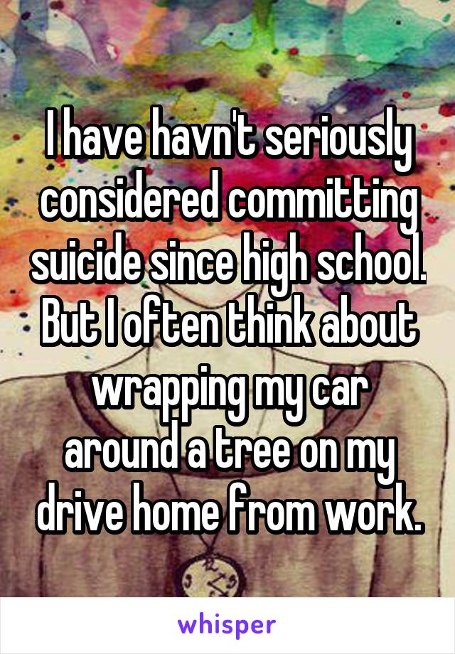I have havn't seriously considered committing suicide since high school. But I often think about wrapping my car around a tree on my drive home from work.