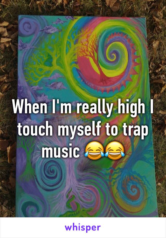 When I'm really high I touch myself to trap music 😂😂