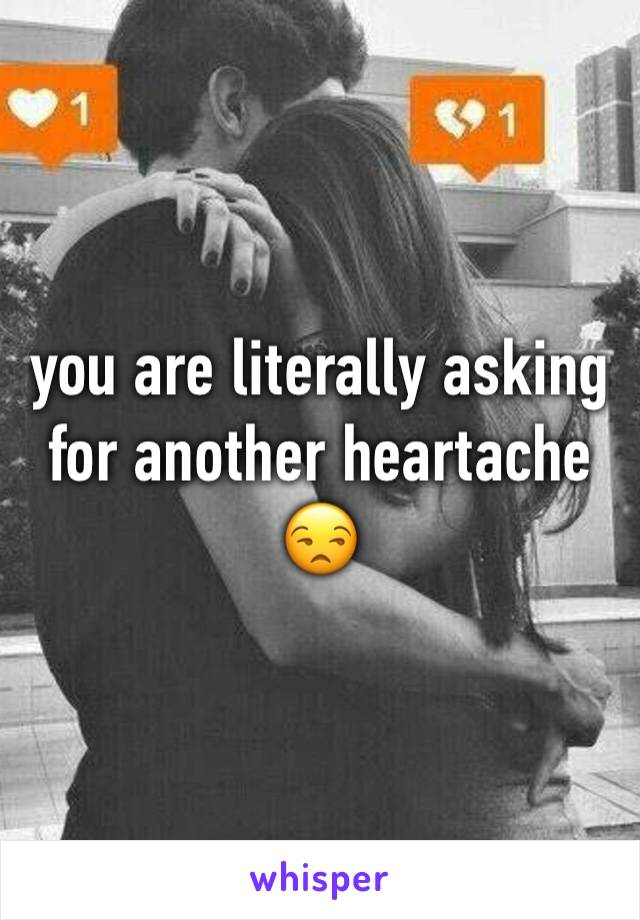 you are literally asking for another heartache 😒