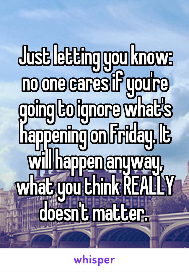 Just letting you know: no one cares if you're going to ignore what's happening on Friday. It will happen anyway, what you think REALLY doesn't matter. 