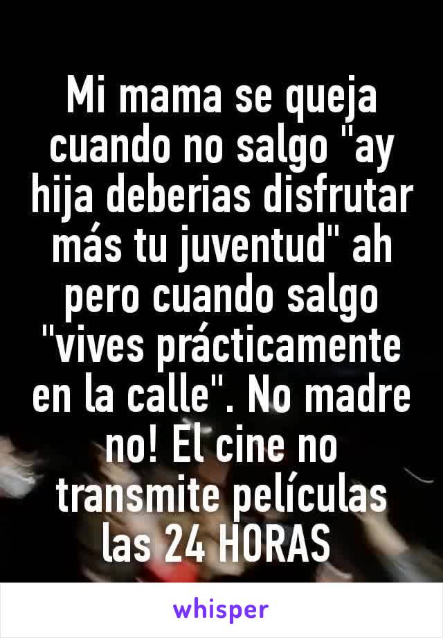 Mi mama se queja cuando no salgo "ay hija deberias disfrutar más tu juventud" ah pero cuando salgo "vives prácticamente en la calle". No madre no! El cine no transmite películas las 24 HORAS 