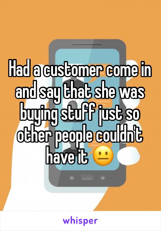 Had a customer come in and say that she was buying stuff just so other people couldn't have it 😐