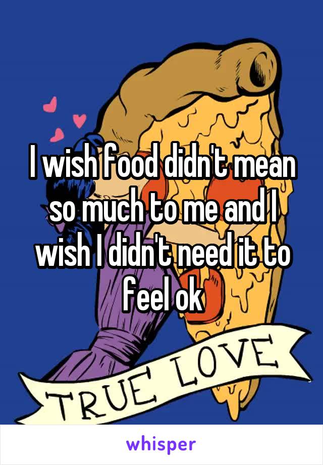 I wish food didn't mean so much to me and I wish I didn't need it to feel ok