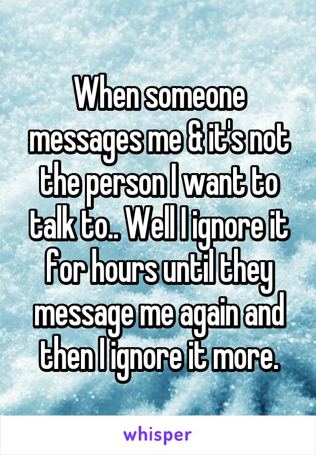 When someone messages me & it's not the person I want to talk to.. Well I ignore it for hours until they message me again and then I ignore it more.