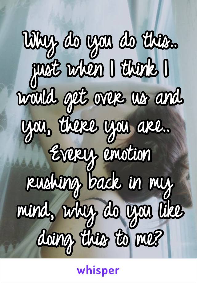 Why do you do this.. just when I think I would get over us and you, there you are.. 
Every emotion rushing back in my mind, why do you like doing this to me?