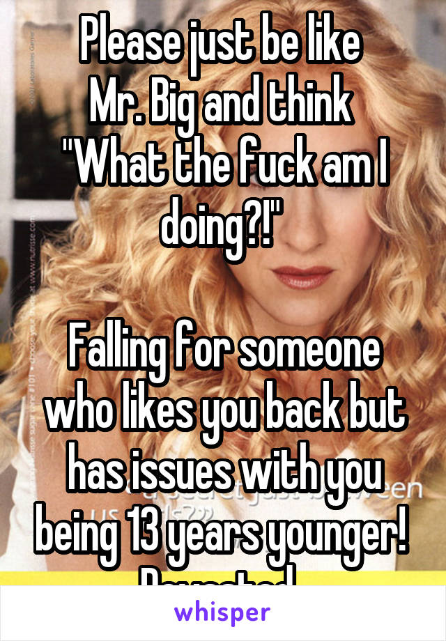 Please just be like 
Mr. Big and think 
"What the fuck am I doing?!" 

Falling for someone who likes you back but has issues with you being 13 years younger! 
Devasted. 