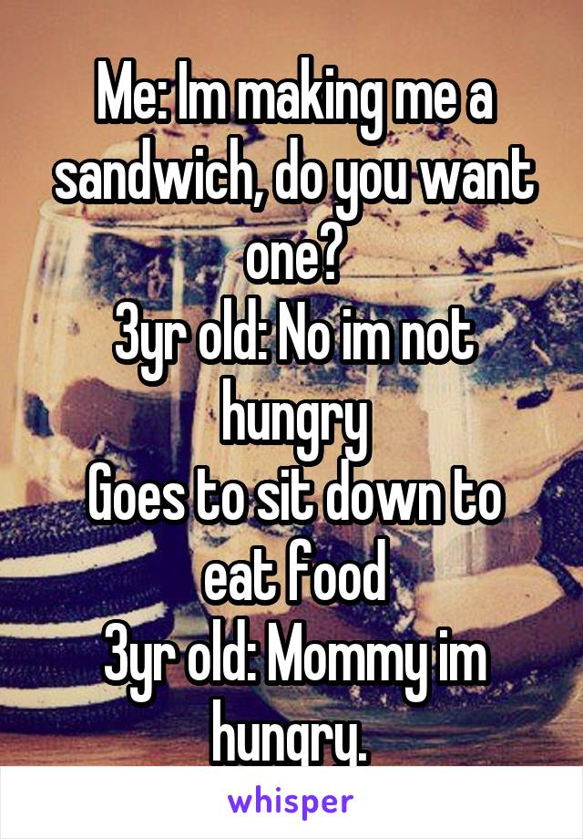 Me: Im making me a sandwich, do you want one?
3yr old: No im not hungry
Goes to sit down to eat food
3yr old: Mommy im hungry. 
