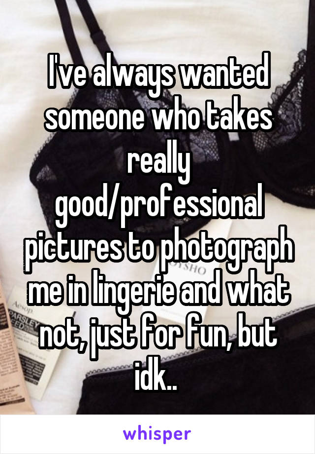 I've always wanted someone who takes really good/professional pictures to photograph me in lingerie and what not, just for fun, but idk.. 