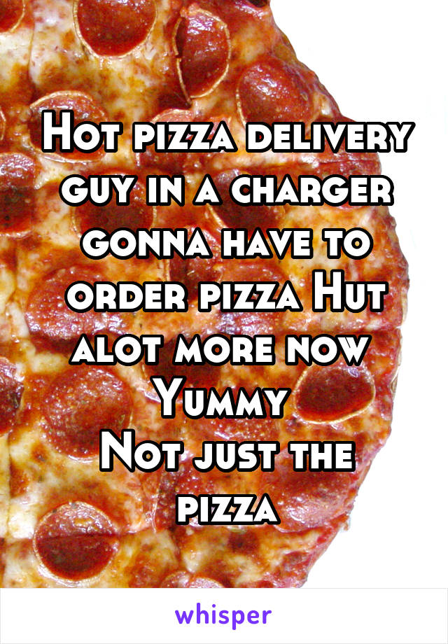 Hot pizza delivery guy in a charger gonna have to order pizza Hut alot more now 
Yummy 
Not just the pizza