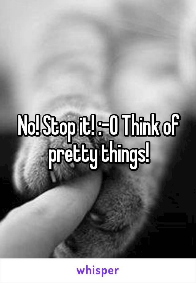 No! Stop it! :-0 Think of pretty things!