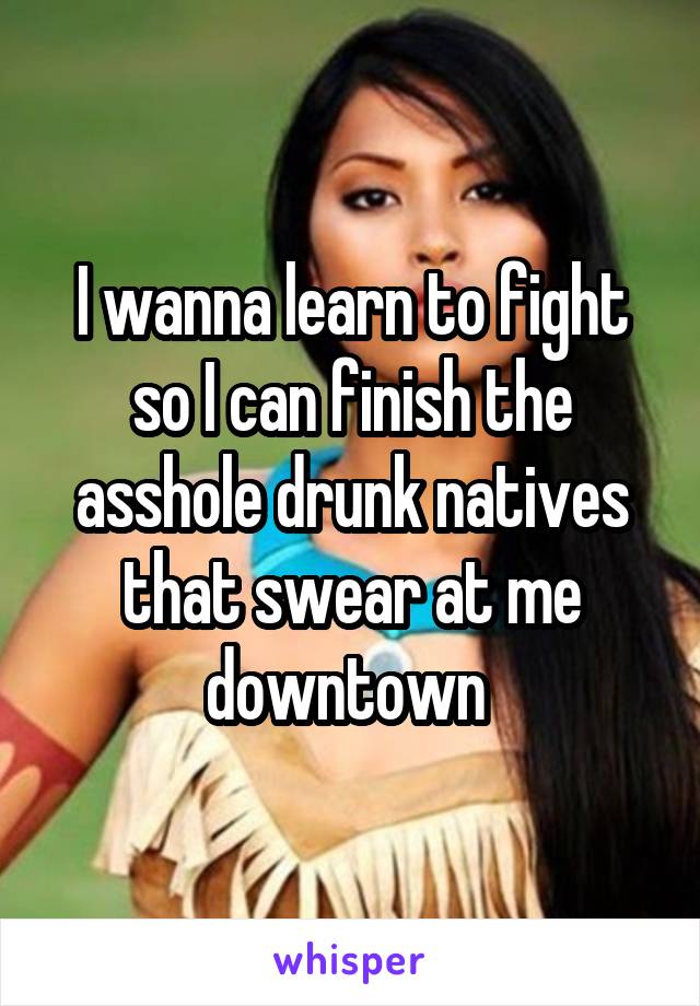 I wanna learn to fight so I can finish the asshole drunk natives that swear at me downtown 