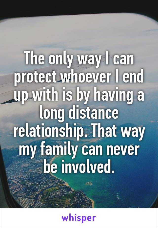 The only way I can protect whoever I end up with is by having a long distance relationship. That way my family can never be involved.