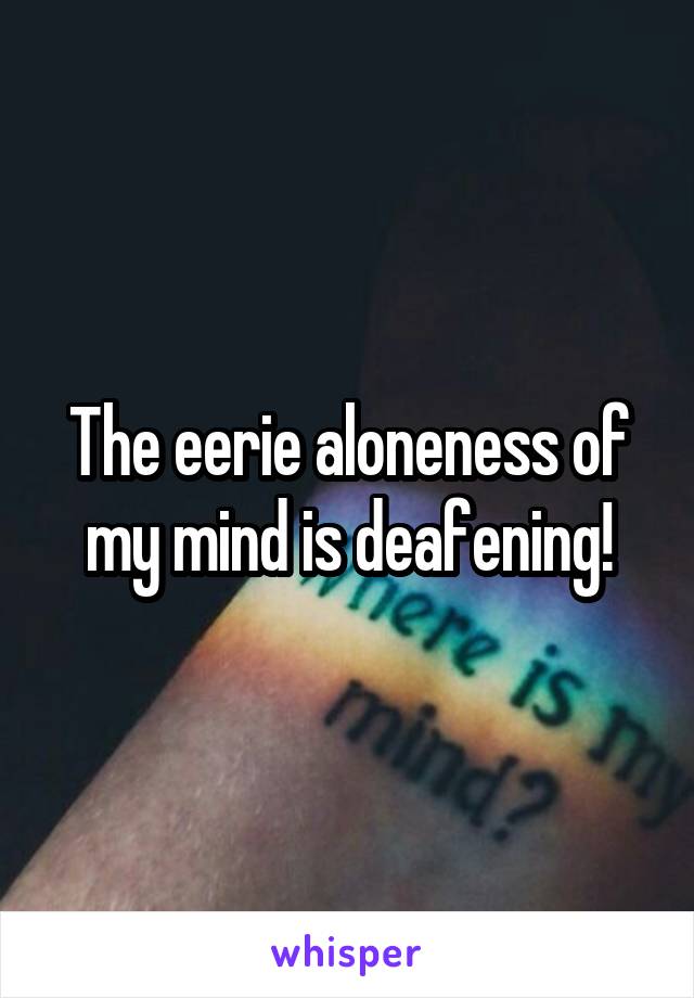 The eerie aloneness of my mind is deafening!