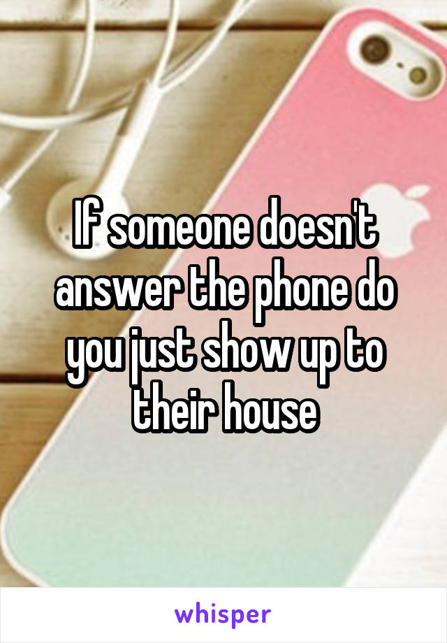 If someone doesn't answer the phone do you just show up to their house