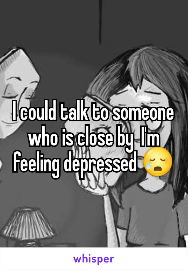 I could talk to someone who is close by  I'm feeling depressed 😥