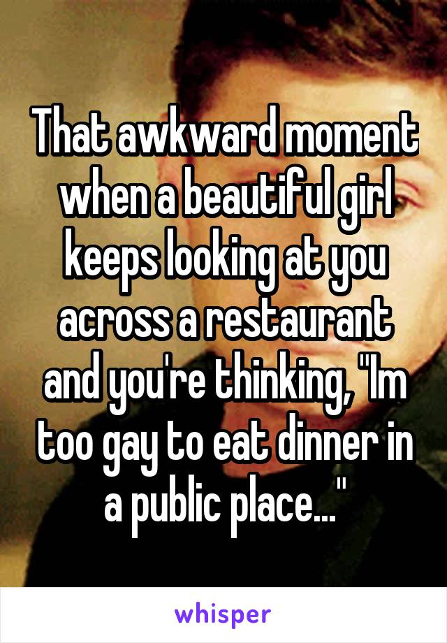 That awkward moment when a beautiful girl keeps looking at you across a restaurant and you're thinking, "Im too gay to eat dinner in a public place..."