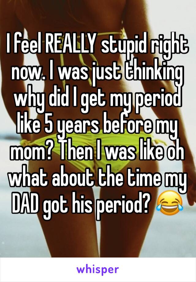 I feel REALLY stupid right now. I was just thinking why did I get my period like 5 years before my mom? Then I was like oh what about the time my DAD got his period? 😂