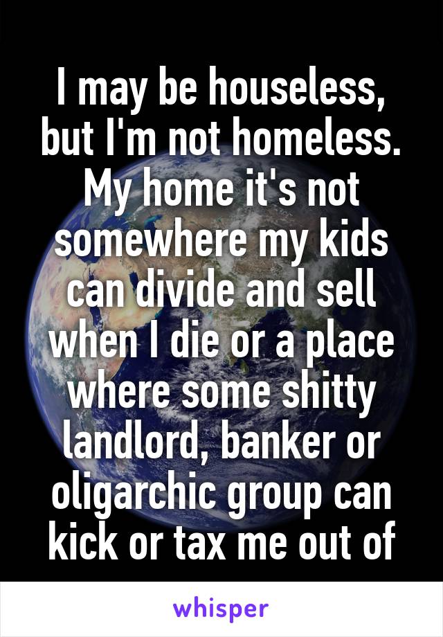 I may be houseless, but I'm not homeless. My home it's not somewhere my kids can divide and sell when I die or a place where some shitty landlord, banker or oligarchic group can kick or tax me out of