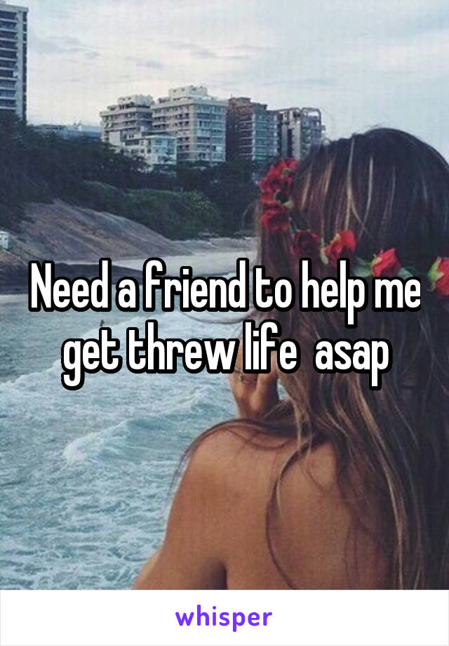 Need a friend to help me get threw life  asap