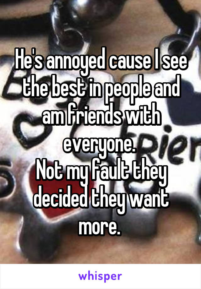 He's annoyed cause I see the best in people and am friends with everyone. 
Not my fault they decided they want more. 