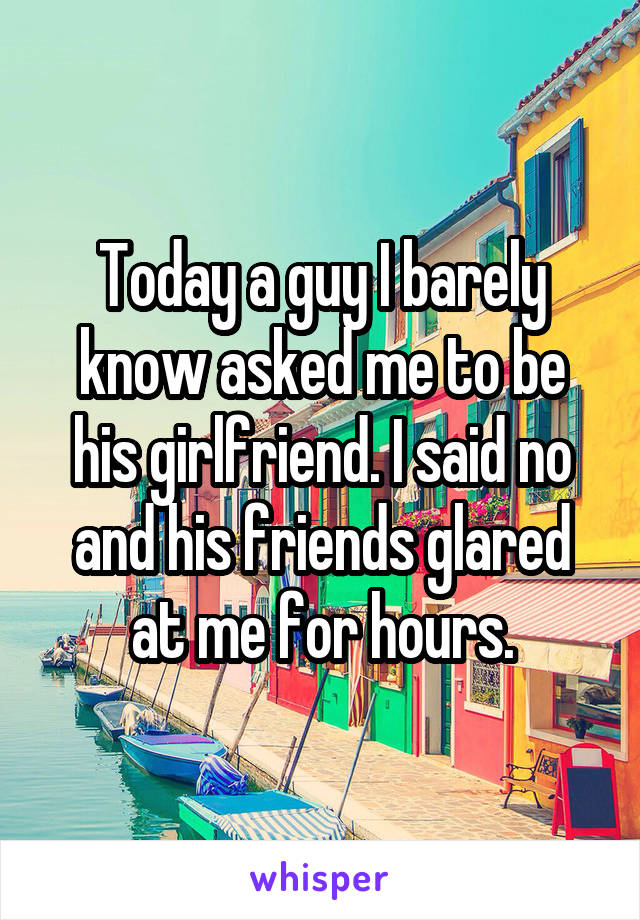 Today a guy I barely know asked me to be his girlfriend. I said no and his friends glared at me for hours.