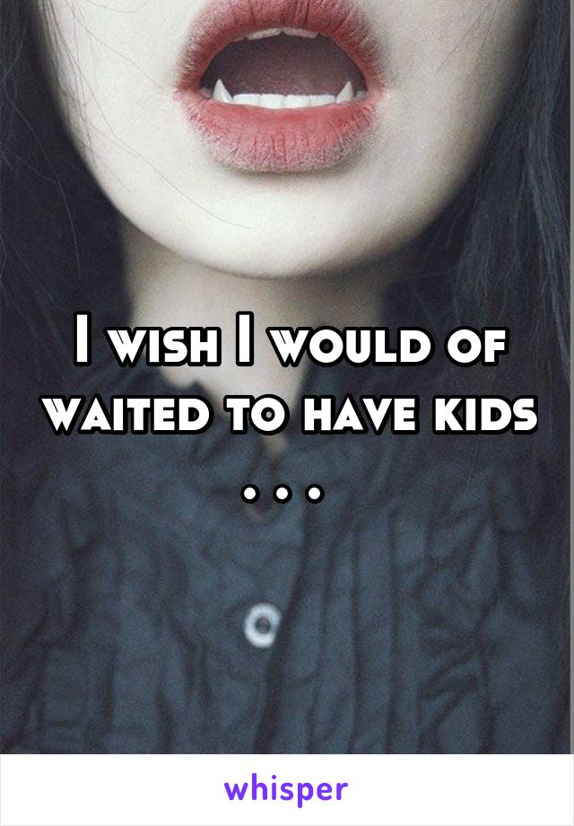 I wish I would of waited to have kids . . . 