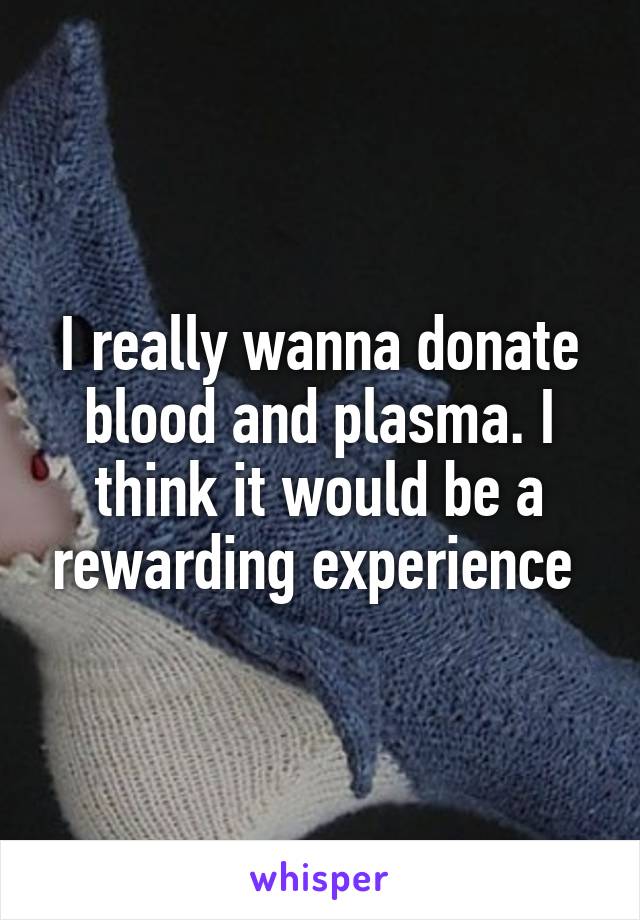 I really wanna donate blood and plasma. I think it would be a rewarding experience 