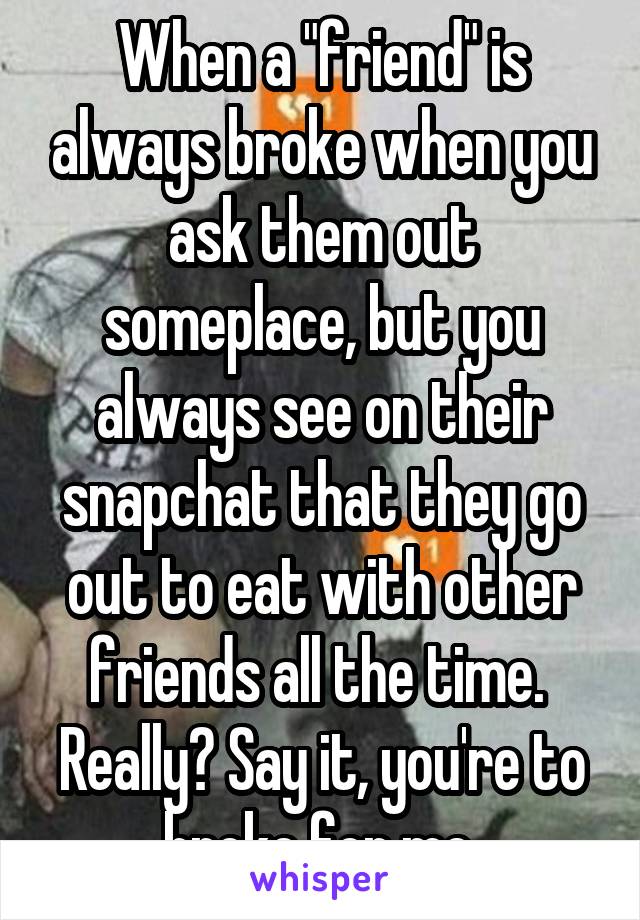 When a "friend" is always broke when you ask them out someplace, but you always see on their snapchat that they go out to eat with other friends all the time. 
Really? Say it, you're to broke for me.