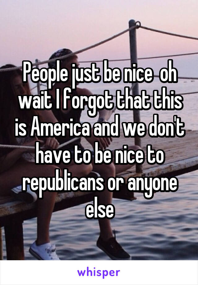 People just be nice  oh wait I forgot that this is America and we don't have to be nice to republicans or anyone else