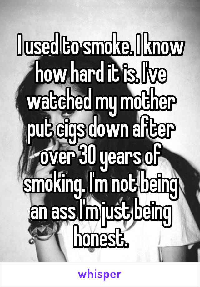 I used to smoke. I know how hard it is. I've watched my mother put cigs down after over 30 years of smoking. I'm not being an ass I'm just being honest.