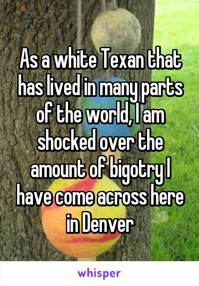 As a white Texan that has lived in many parts of the world, I am shocked over the amount of bigotry I have come across here in Denver