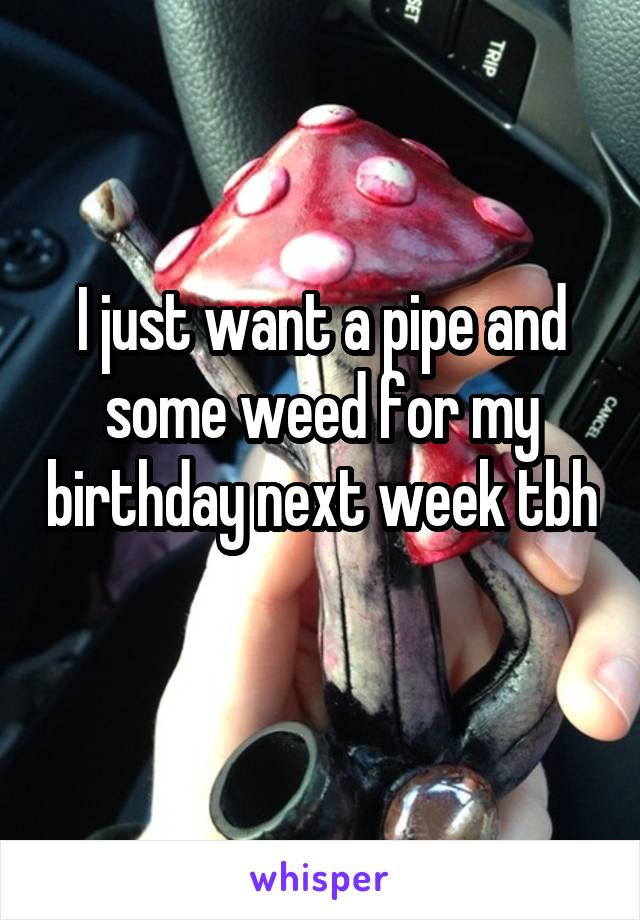 I just want a pipe and some weed for my birthday next week tbh 