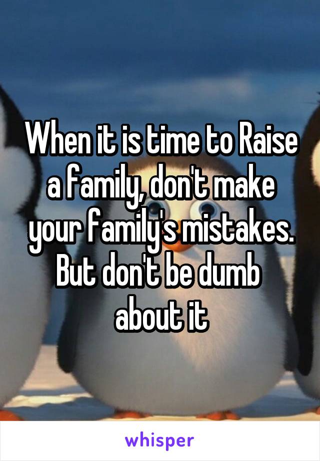 When it is time to Raise a family, don't make your family's mistakes. But don't be dumb  about it