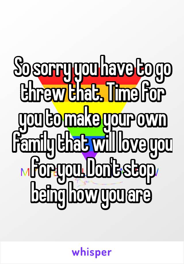 So sorry you have to go threw that. Time for you to make your own family that will love you for you. Don't stop being how you are 